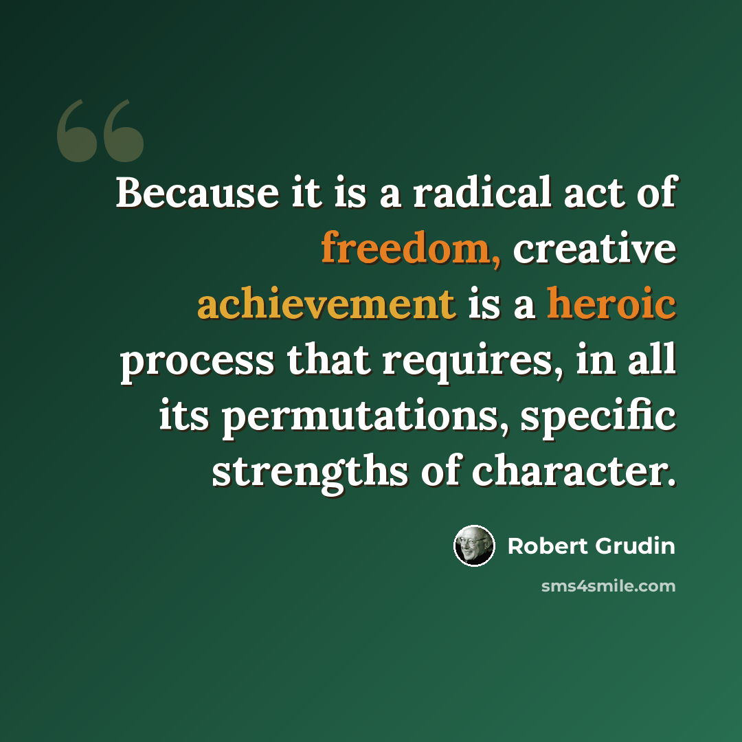 “Because it is a radical act of freedom, creative achievement is a heroic process that requires, in all its permutations, specific strengths of character.” quote by Robert Grudin