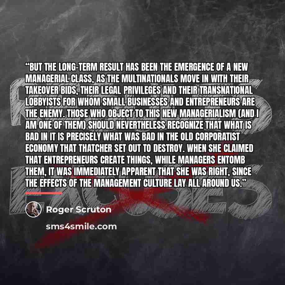 “But the long-term result has been the emergence of a new managerial class, as the multinationals move in with their takeover bids, their legal privileges and their transnational lobbyists for whom small businesses and entrepreneurs are the enemy. Those who object to this new managerialism (and I…” quote by Roger Scruton