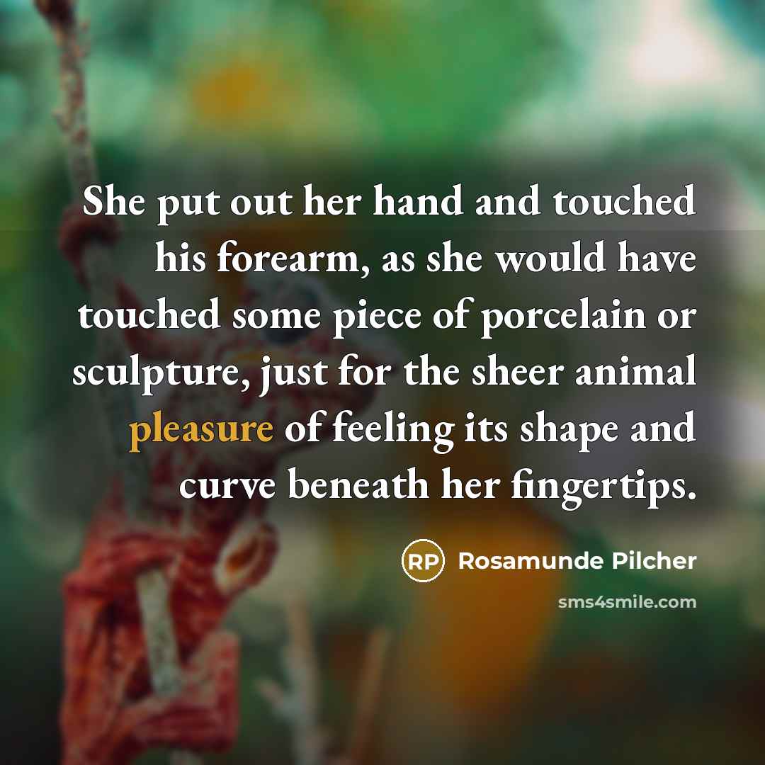 “She put out her hand and touched his forearm, as she would have touched some piece of porcelain or sculpture, just for the sheer animal pleasure of feeling its shape and curve beneath her fingertips.” quote by Rosamunde Pilcher
