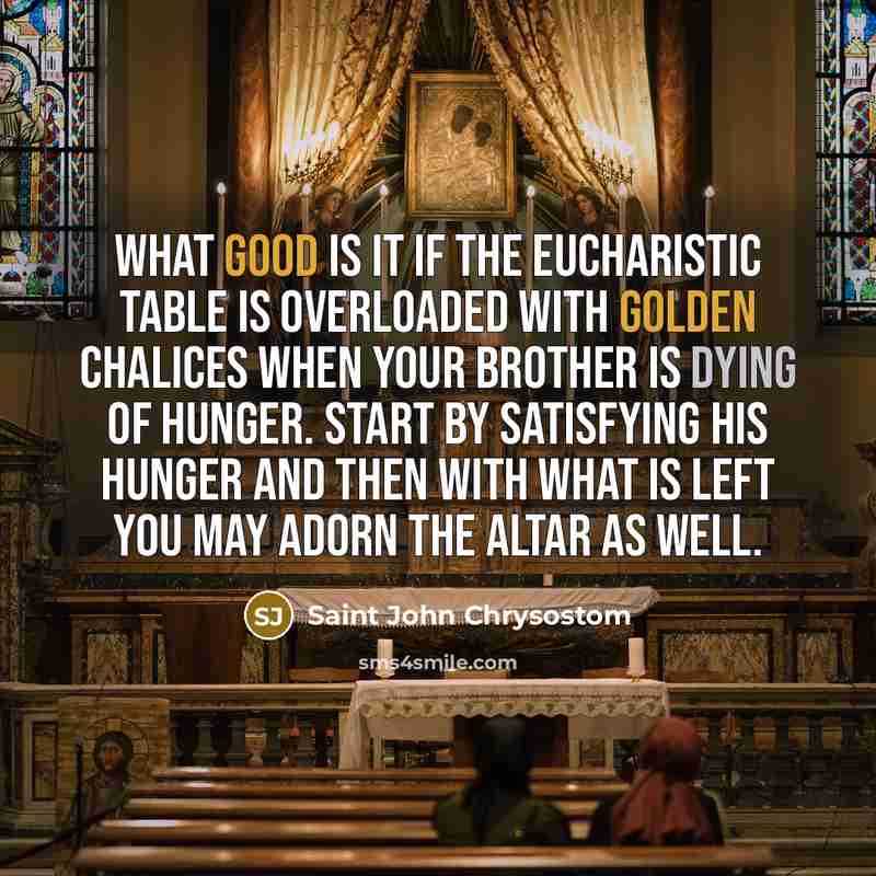 “What good is it if the Eucharistic table is overloaded with golden chalices when your brother is dying of hunger. Start by satisfying his hunger and then with what is left you may adorn the altar as well.” quote by Saint John Chrysostom
