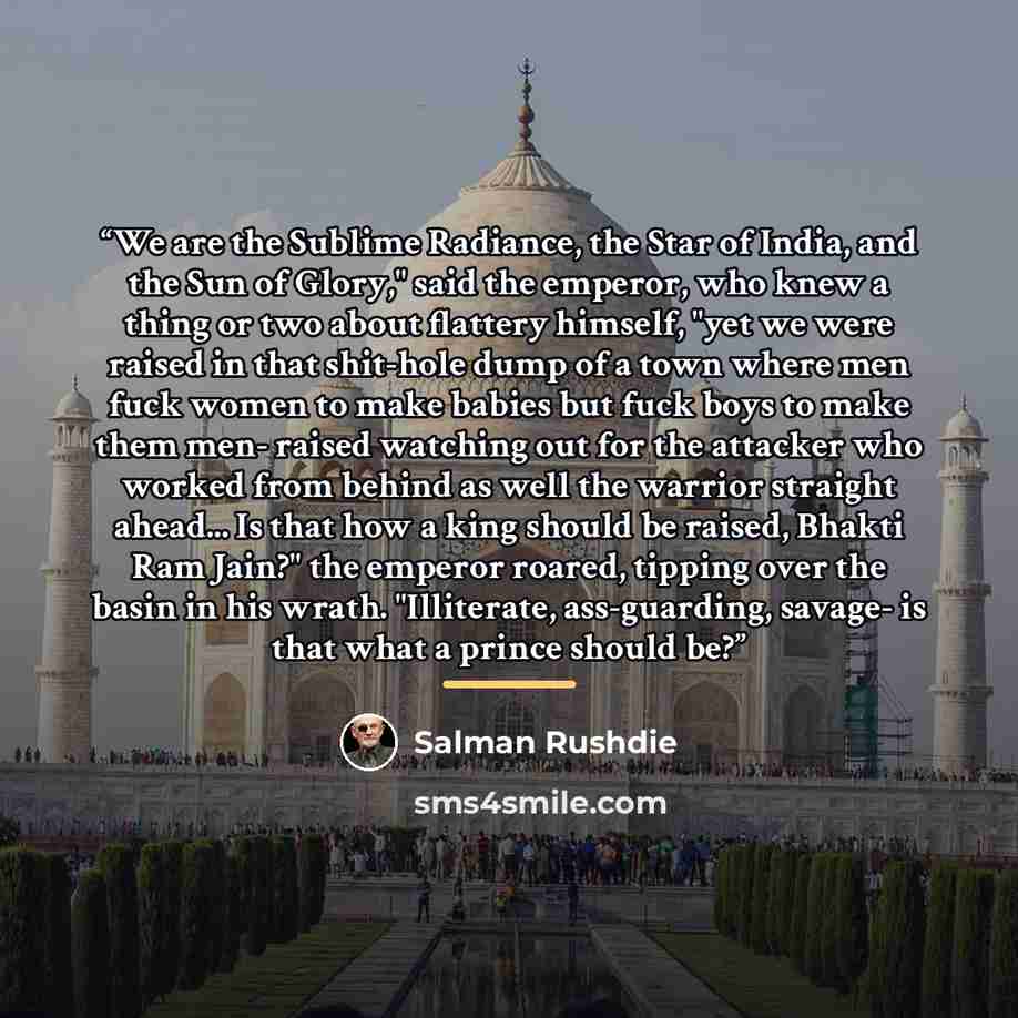 “We are the Sublime Radiance, the Star of India, and the Sun of Glory," said the emperor, who knew a thing or two about flattery himself, "yet we were raised in that shit-hole dump of a town where men fuck women to make babies but fuck boys to make them men- raised watching out for the attacker who…” quote by Salman Rushdie