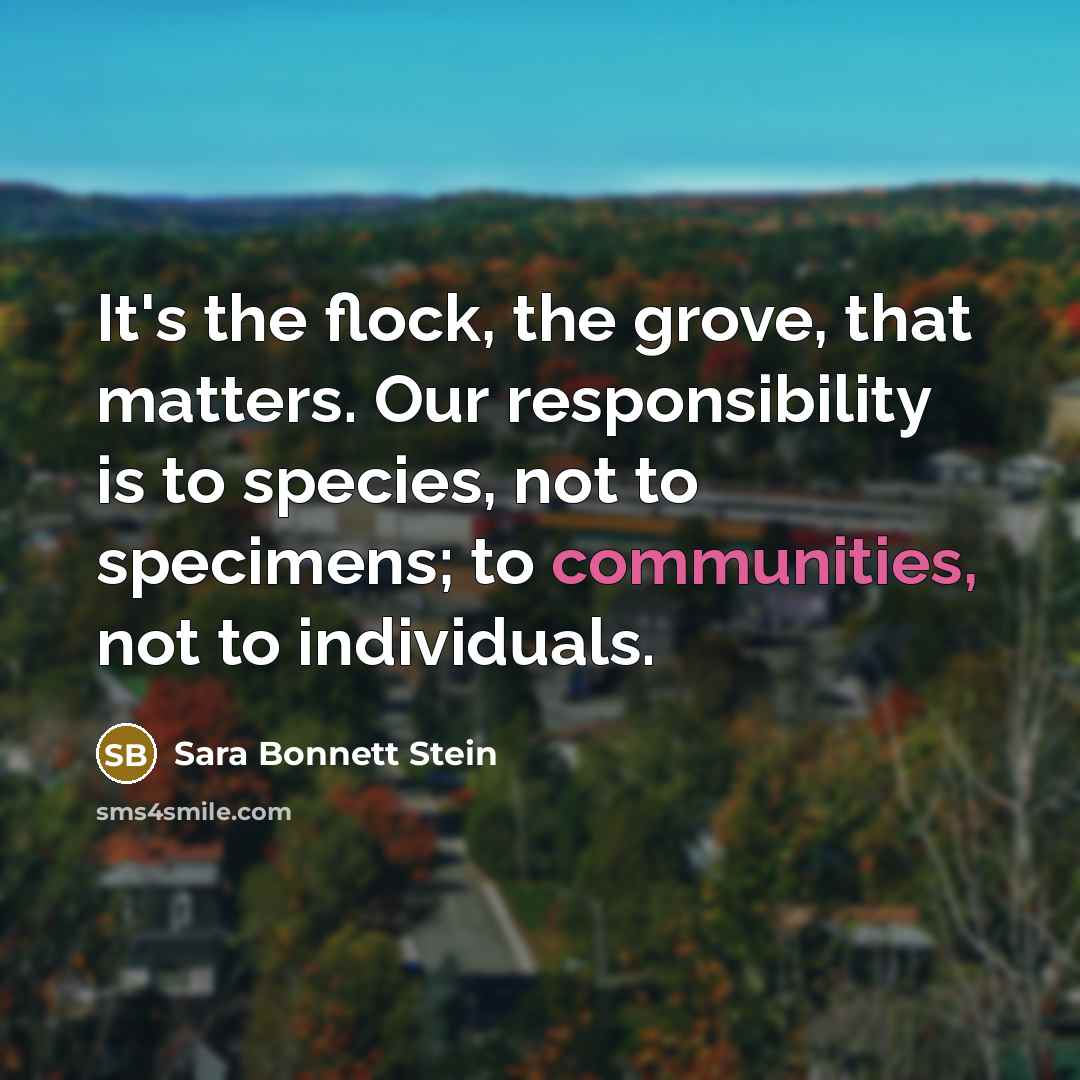 “It's the flock, the grove, that matters. Our responsibility is to species, not to specimens; to communities, not to individuals.” quote by Sara Bonnett Stein
