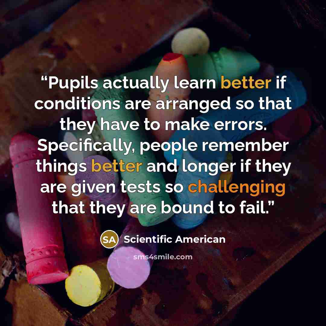 “Pupils actually learn better if conditions are arranged so that they have to make errors. Specifically, people remember things better and longer if they are given tests so challenging that they are bound to fail.” quote by Scientific American