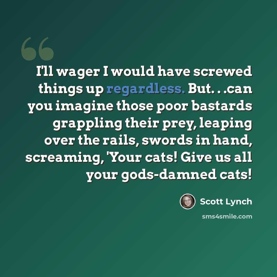 “I'll wager I would have screwed things up regardless. But. . .can you imagine those poor bastards grappling their prey, leaping over the rails, swords in hand, screaming, 'Your cats! Give us all your gods-damned cats!” quote by Scott Lynch