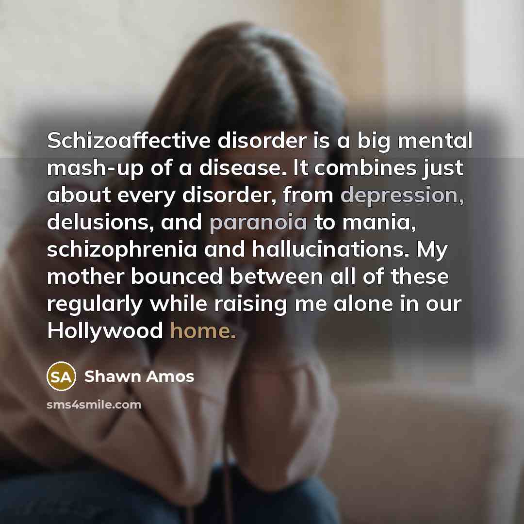 “Schizoaffective disorder is a big mental mash-up of a disease. It combines just about every disorder, from depression, delusions, and paranoia to mania, schizophrenia and hallucinations. My mother bounced between all of these regularly while raising me alone in our Hollywood home.” quote by Shawn Amos