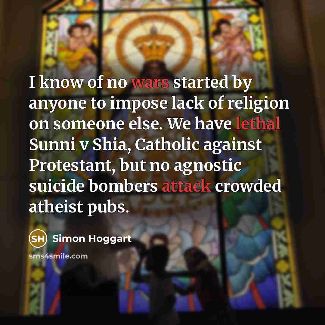 “I know of no wars started by anyone to impose lack of religion on someone else. We have lethal Sunni v Shia, Catholic against Protestant, but no agnostic suicide bombers attack crowded atheist pubs.” quote by Simon Hoggart