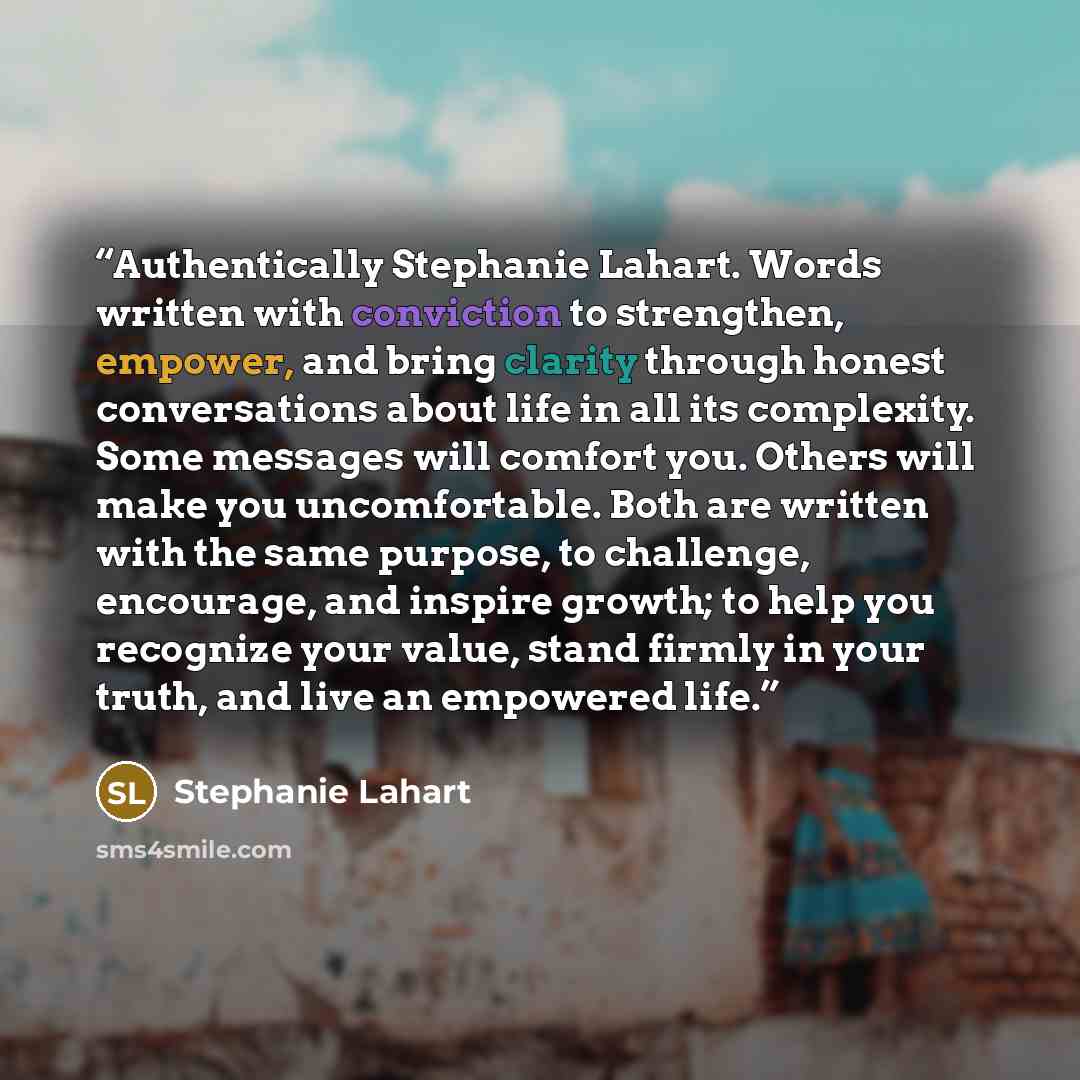 “Authentically Stephanie Lahart. Words written with conviction to strengthen, empower, and bring clarity through honest conversations about life in all its complexity. Some messages will comfort you. Others will make you uncomfortable. Both are written with the same purpose, to challenge…” quote by Stephanie Lahart