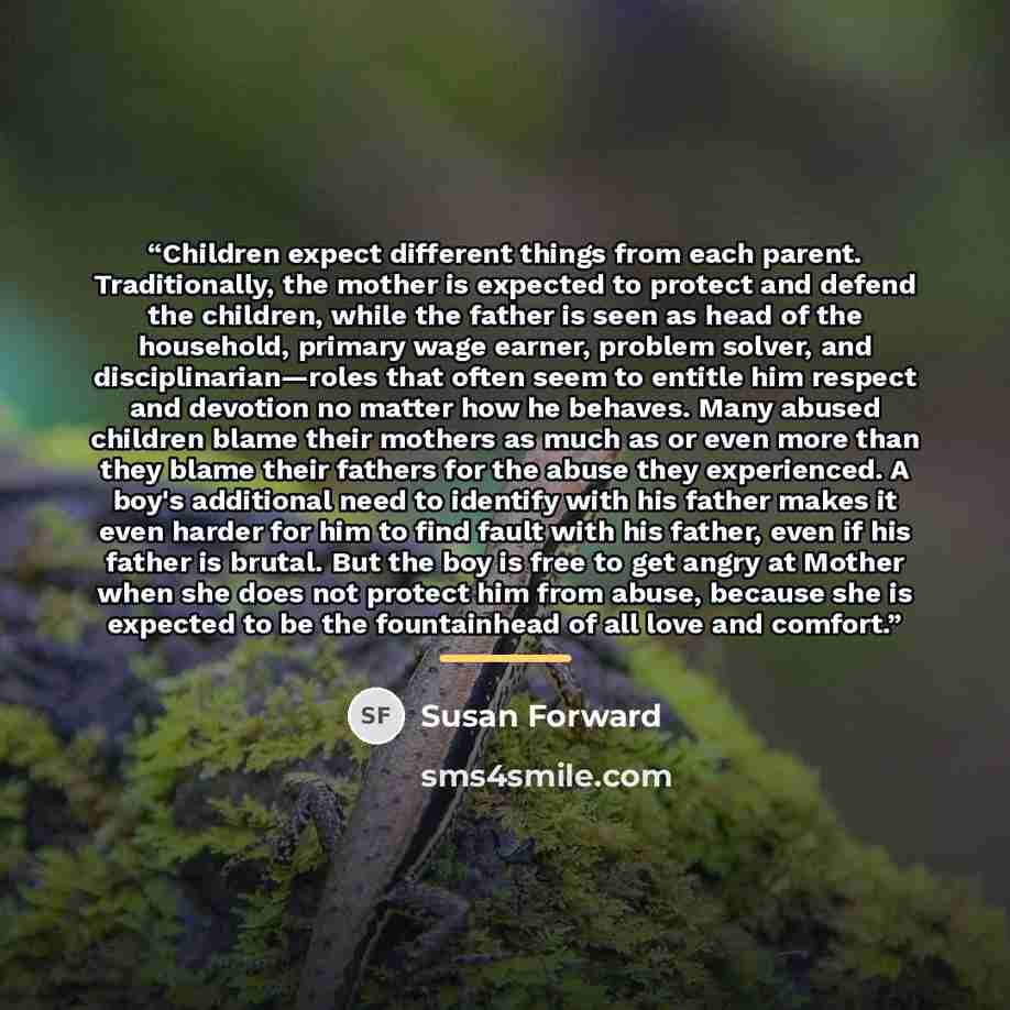 “Children expect different things from each parent. Traditionally, the mother is expected to protect and defend the children, while the father is seen as head of the household, primary wage earner, problem solver, and disciplinarian—roles that often seem to entitle him respect and devotion no…” quote by Susan Forward