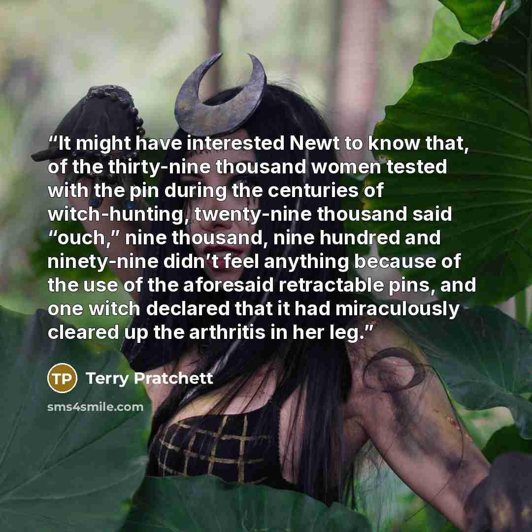 “It might have interested Newt to know that, of the thirty-nine thousand women tested with the pin during the centuries of witch-hunting, twenty-nine thousand said “ouch,” nine thousand, nine hundred and ninety-nine didn’t feel anything because of the use of the aforesaid retractable pins, and one…” quote by Terry Pratchett
