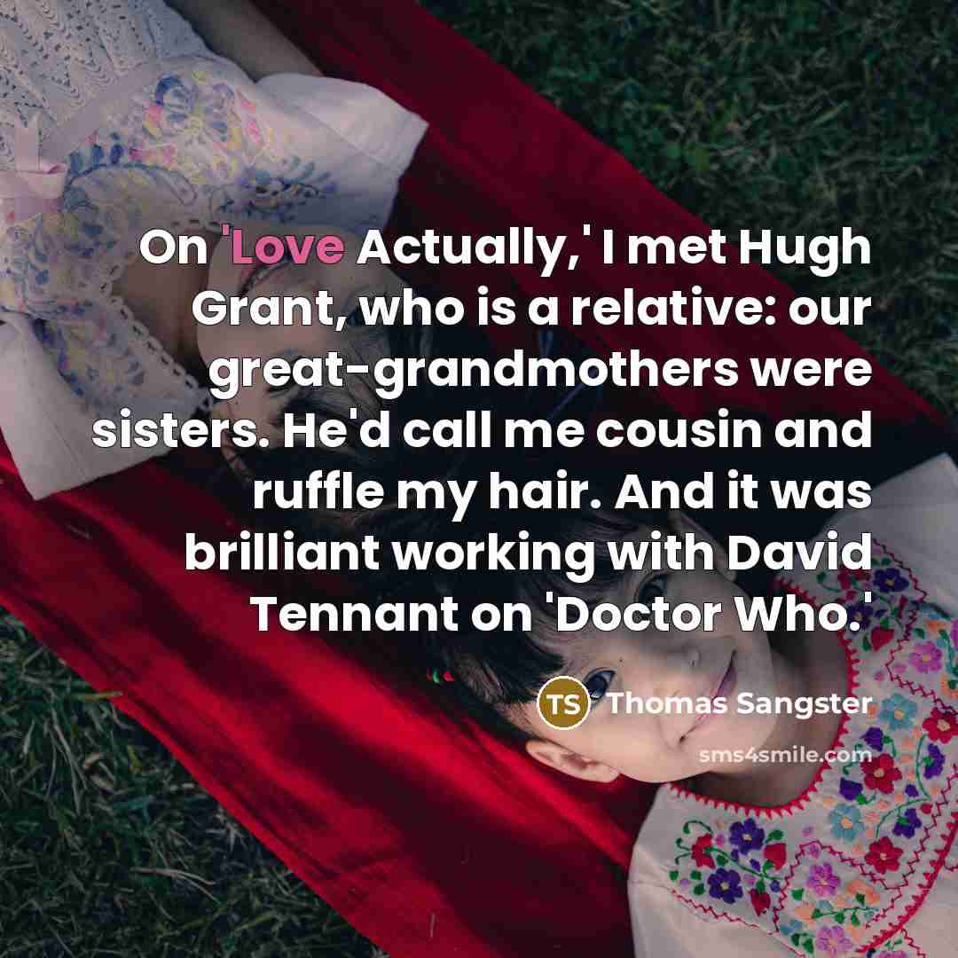 “On 'Love Actually,' I met Hugh Grant, who is a relative: our great-grandmothers were sisters. He'd call me cousin and ruffle my hair. And it was brilliant working with David Tennant on 'Doctor Who.'” quote by Thomas Sangster
