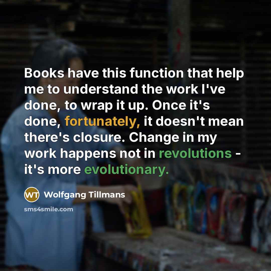 “Books have this function that help me to understand the work I've done, to wrap it up. Once it's done, fortunately, it doesn't mean there's closure. Change in my work happens not in revolutions - it's more evolutionary.” quote by Wolfgang Tillmans