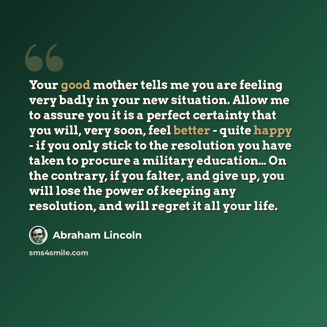 “Your good mother tells me you are feeling very badly in your new situation. Allow me to assure you it is a perfect certainty that you will, very soon, feel better - quite happy - if you only stick to the resolution you have taken to procure a military education… On the contrary, if you falter, and…” quote by Abraham Lincoln
