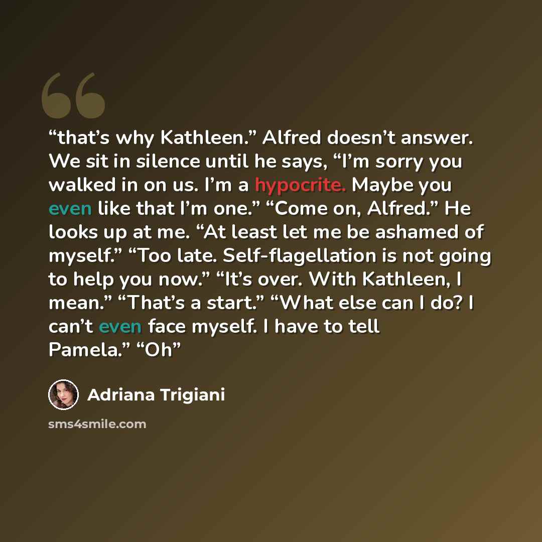“that’s why Kathleen.” Alfred doesn’t answer. We sit in silence until he says, “I’m sorry you walked in on us. I’m a hypocrite. Maybe you even like that I’m one.” “Come on, Alfred.” He looks up at me. “At least let me be ashamed of myself.” “Too late. Self-flagellation is not going to help you…” quote by Adriana Trigiani