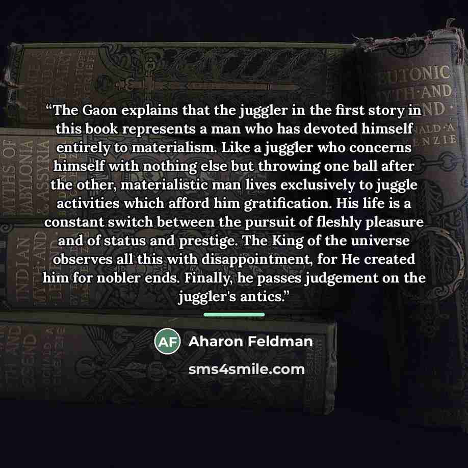 “The Gaon explains that the juggler in the first story in this book represents a man who has devoted himself entirely to materialism. Like a juggler who concerns himself with nothing else but throwing one ball after the other, materialistic man lives exclusively to juggle activities which afford…” quote by Aharon Feldman