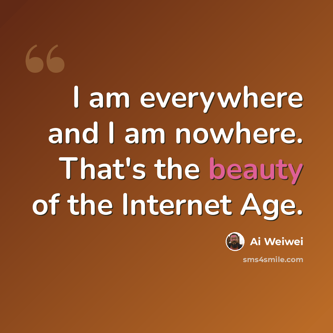 “I am everywhere and I am nowhere. That's the beauty of the Internet Age.” quote by Ai Weiwei