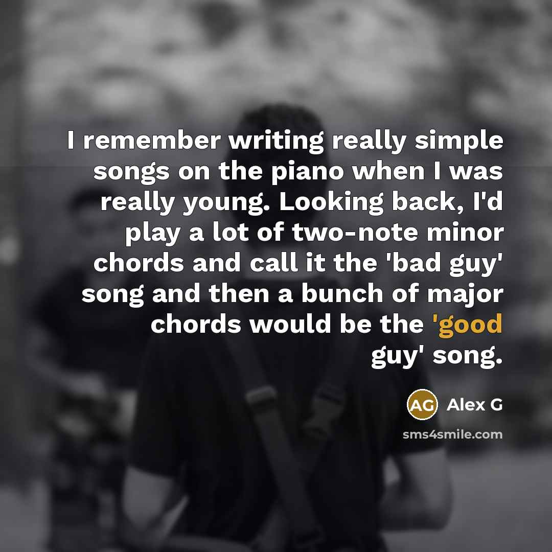 “I remember writing really simple songs on the piano when I was really young. Looking back, I'd play a lot of two-note minor chords and call it the 'bad guy' song and then a bunch of major chords would be the 'good guy' song.” quote by Alex G