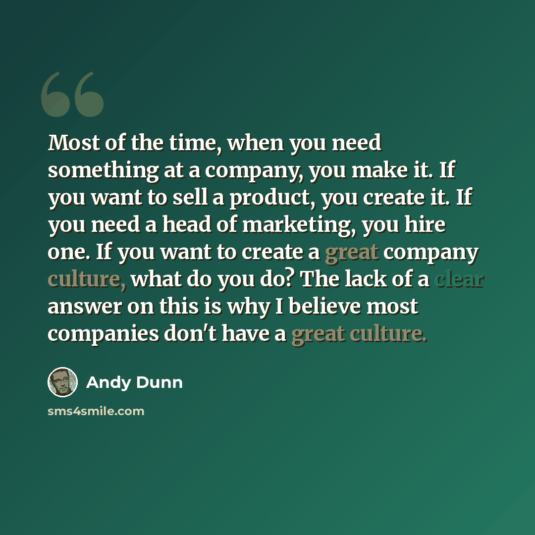 “Most of the time, when you need something at a company, you make it. If you want to sell a product, you create it. If you need a head of marketing, you hire one. If you want to create a great company culture, what do you do? The lack of a clear answer on this is why I believe most companies don't…” quote by Andy Dunn