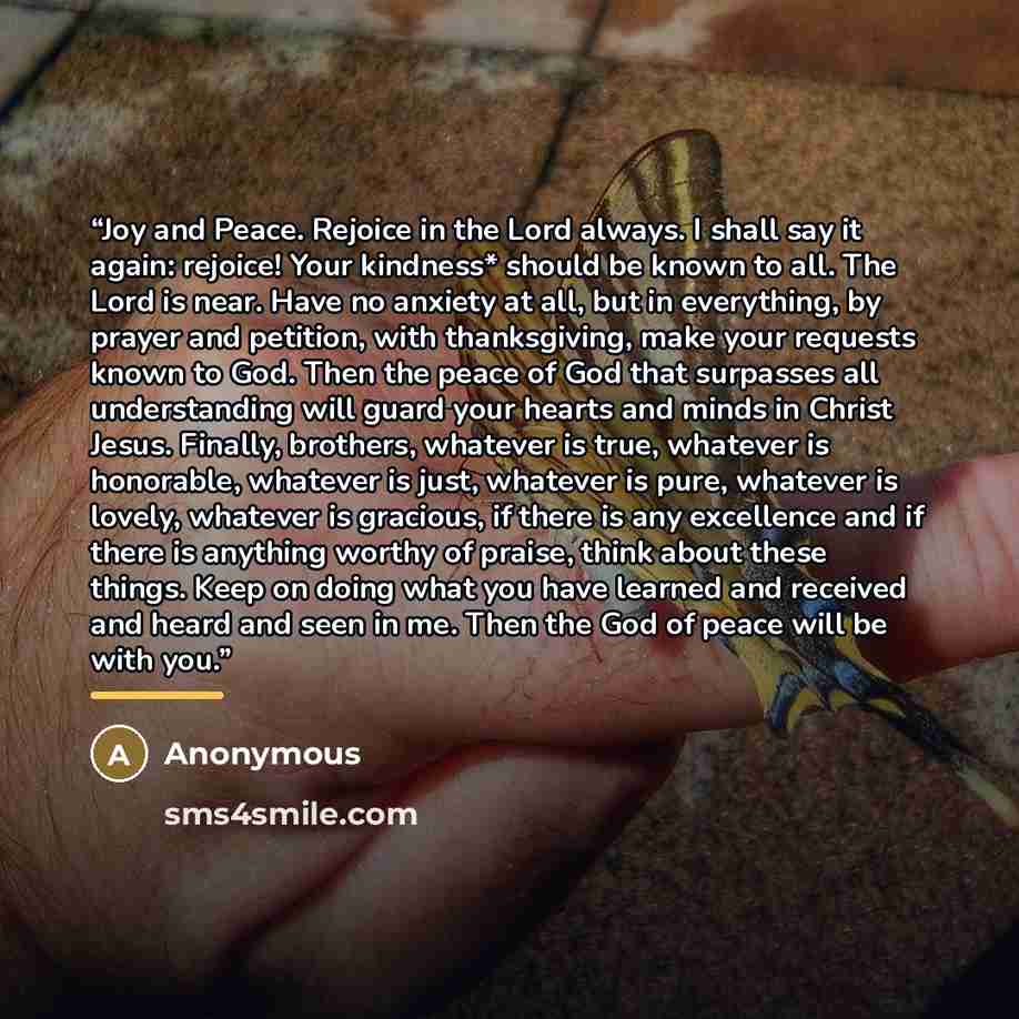 “Joy and Peace. Rejoice in the Lord always. I shall say it again: rejoice! Your kindness* should be known to all. The Lord is near. Have no anxiety at all, but in everything, by prayer and petition, with thanksgiving, make your requests known to God. Then the peace of God that surpasses all…” quote by Anonymous