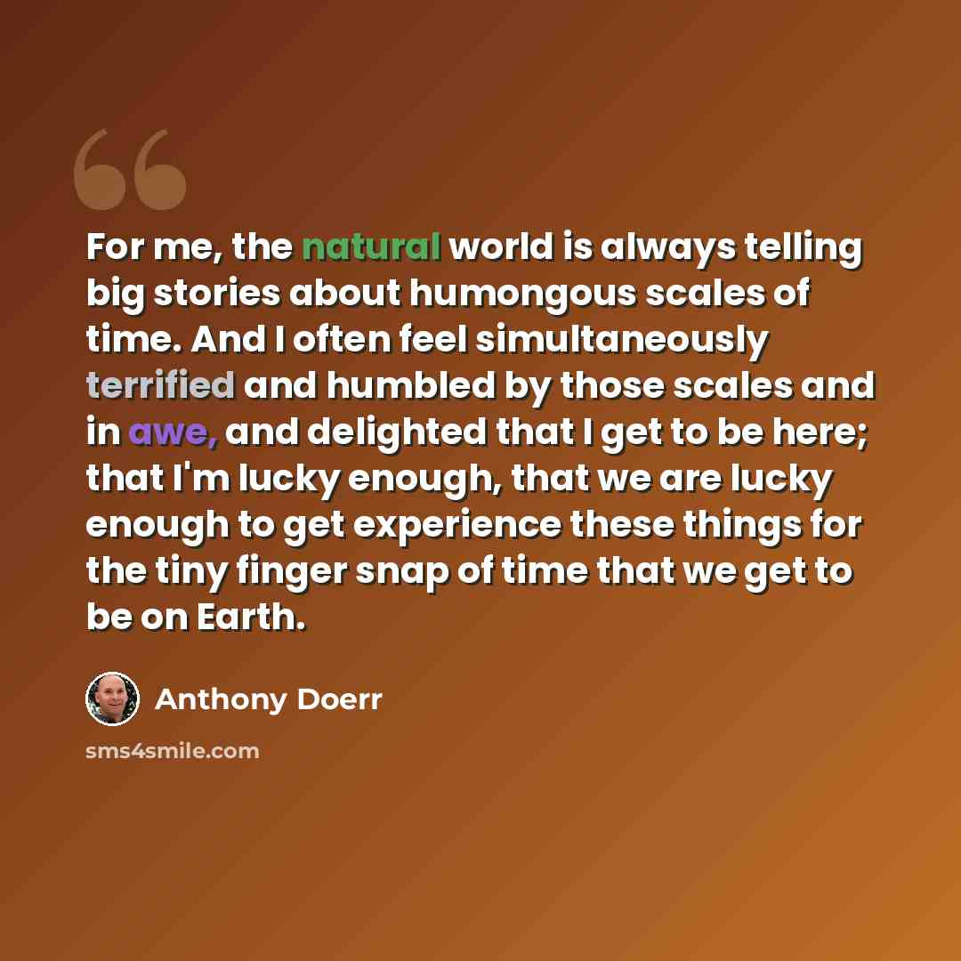 “For me, the natural world is always telling big stories about humongous scales of time. And I often feel simultaneously terrified and humbled by those scales and in awe, and delighted that I get to be here; that I'm lucky enough, that we are lucky enough to get experience these things for the tiny…” quote by Anthony Doerr