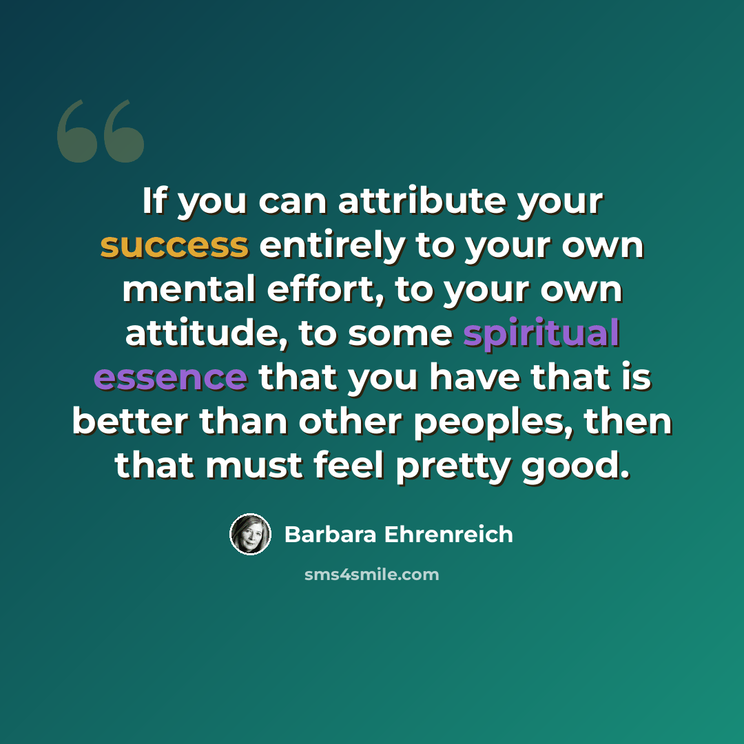 “If you can attribute your success entirely to your own mental effort, to your own attitude, to some spiritual essence that you have that is better than other peoples, then that must feel pretty good.” quote by Barbara Ehrenreich