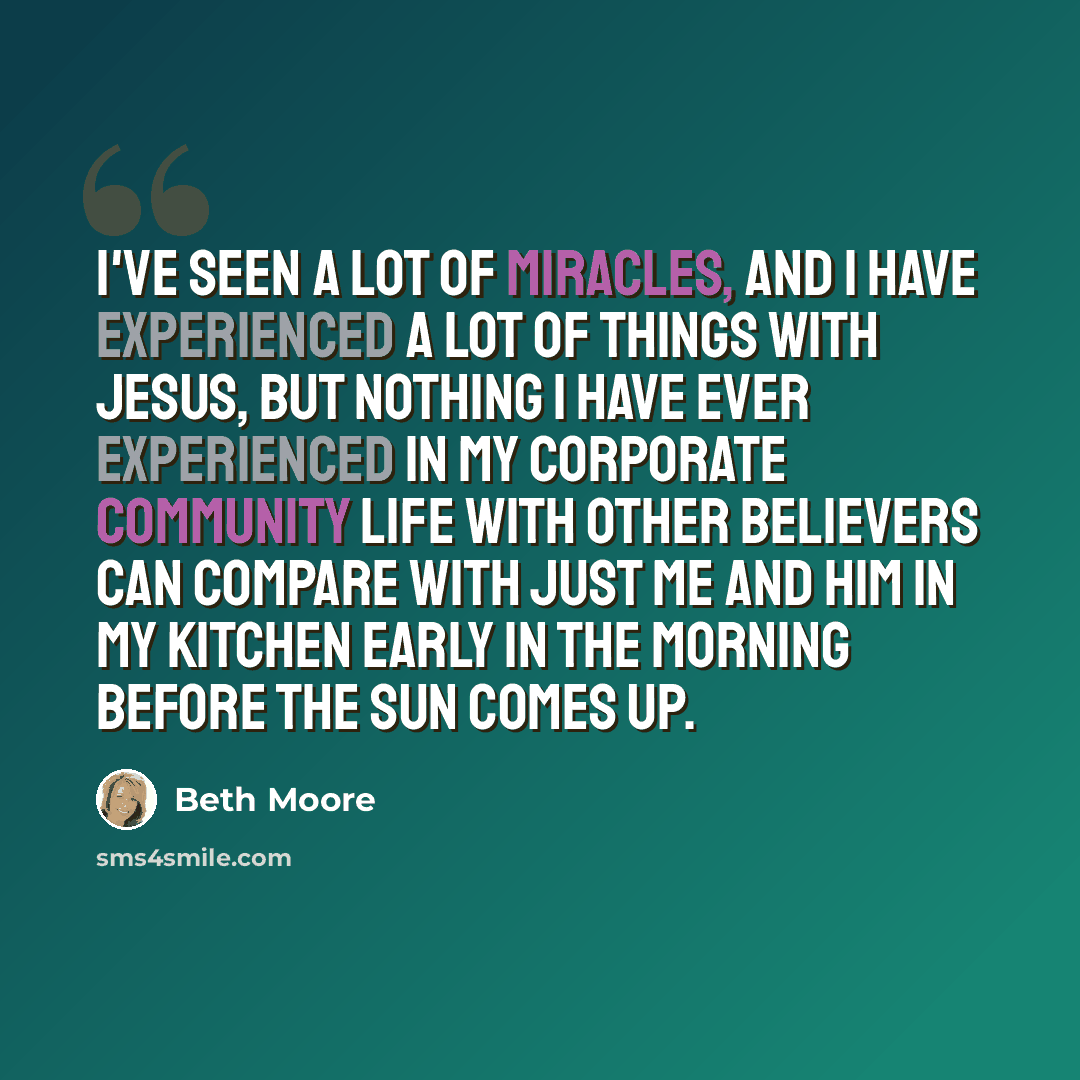 “I've seen a lot of miracles, and I have experienced a lot of things with Jesus, but nothing I have ever experienced in my corporate community life with other believers can compare with just me and Him in my kitchen early in the morning before the sun comes up.” quote by Beth Moore