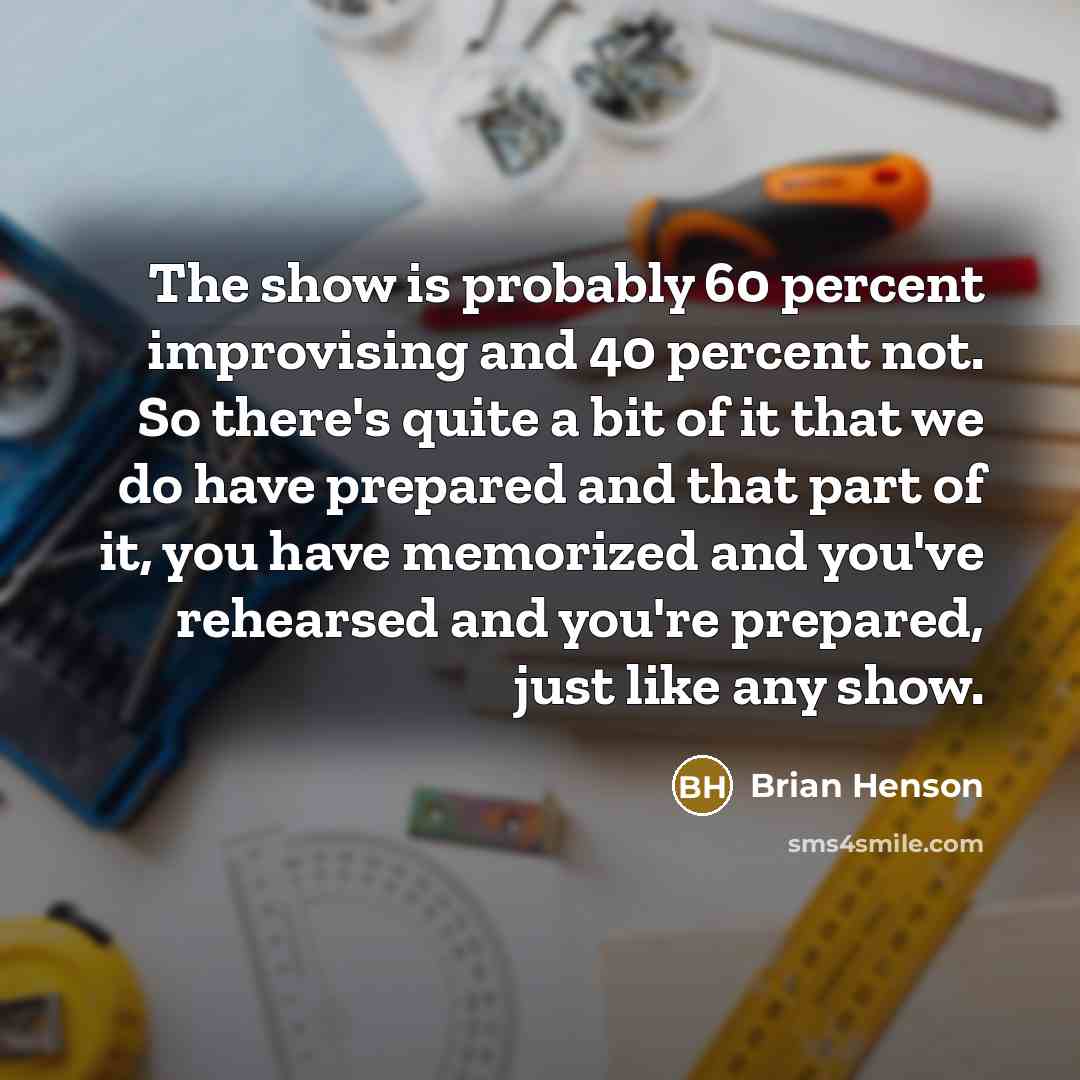 “The show is probably 60 percent improvising and 40 percent not. So there's quite a bit of it that we do have prepared and that part of it, you have memorized and you've rehearsed and you're prepared, just like any show.” quote by Brian Henson