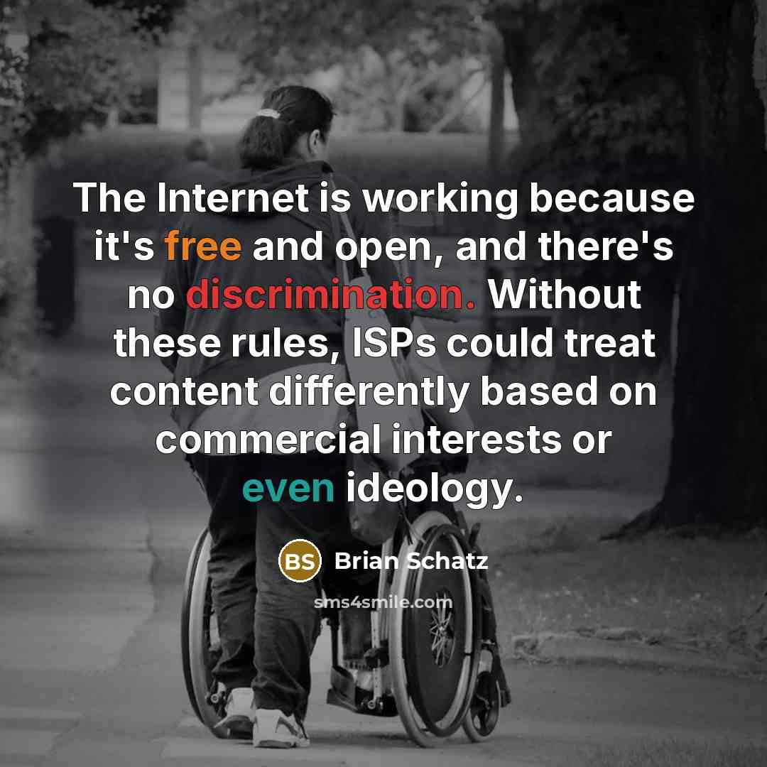 “The Internet is working because it's free and open, and there's no discrimination. Without these rules, ISPs could treat content differently based on commercial interests or even ideology.” quote by Brian Schatz
