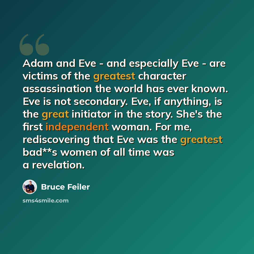 “Adam and Eve - and especially Eve - are victims of the greatest character assassination the world has ever known. Eve is not secondary. Eve, if anything, is the great initiator in the story. She's the first independent woman. For me, rediscovering that Eve was the greatest bad**s women of all time…” quote by Bruce Feiler