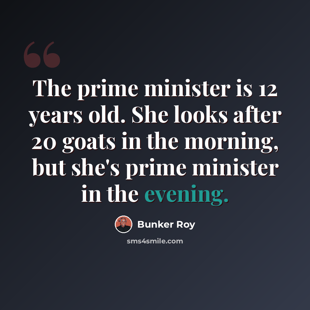 “The prime minister is 12 years old. She looks after 20 goats in the morning, but she's prime minister in the evening.” quote by Bunker Roy