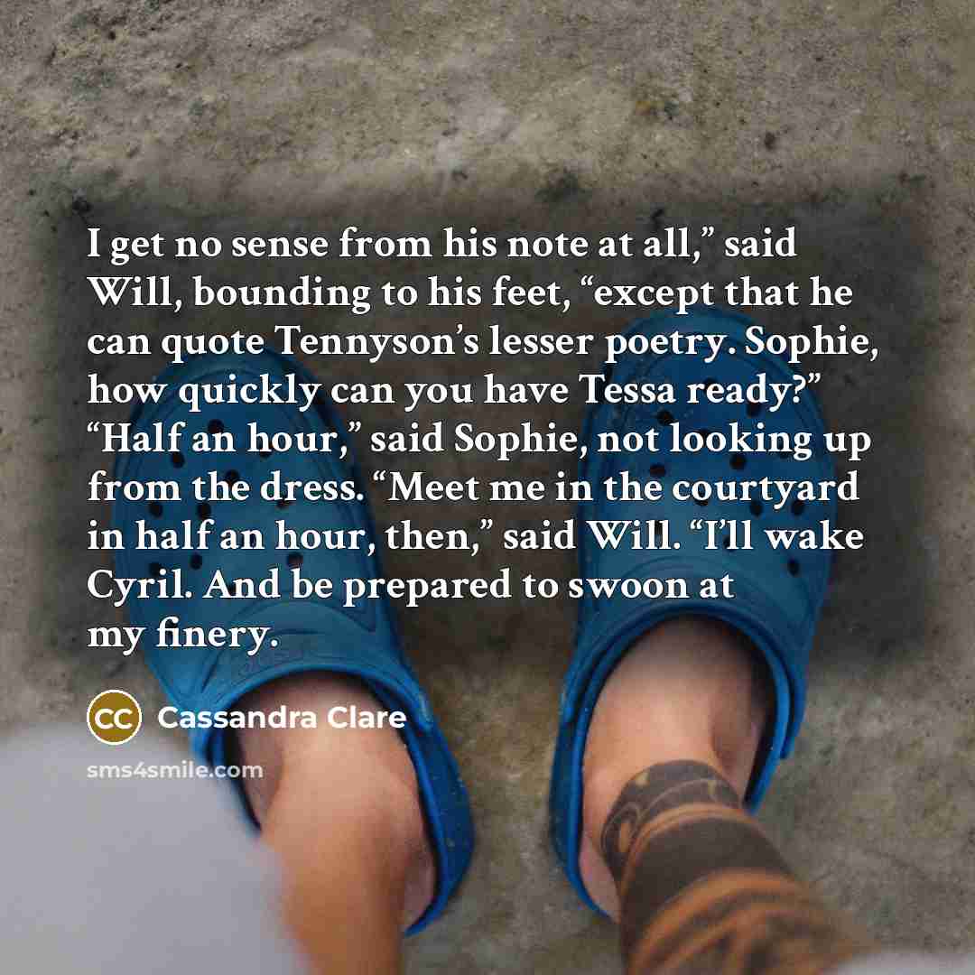 “I get no sense from his note at all,” said Will, bounding to his feet, “except that he can quote Tennyson’s lesser poetry. Sophie, how quickly can you have Tessa ready?” “Half an hour,” said Sophie, not looking up from the dress. “Meet me in the courtyard in half an hour, then,” said Will. “I’ll…” quote by Cassandra Clare