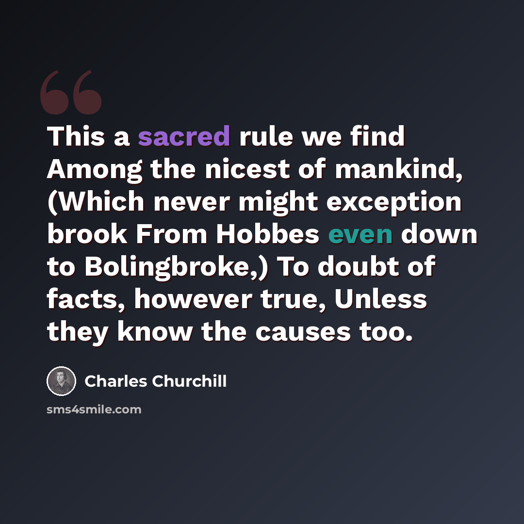 “This a sacred rule we find Among the nicest of mankind, (Which never might exception brook From Hobbes even down to Bolingbroke,) To doubt of facts, however true, Unless they know the causes too.” quote by Charles Churchill