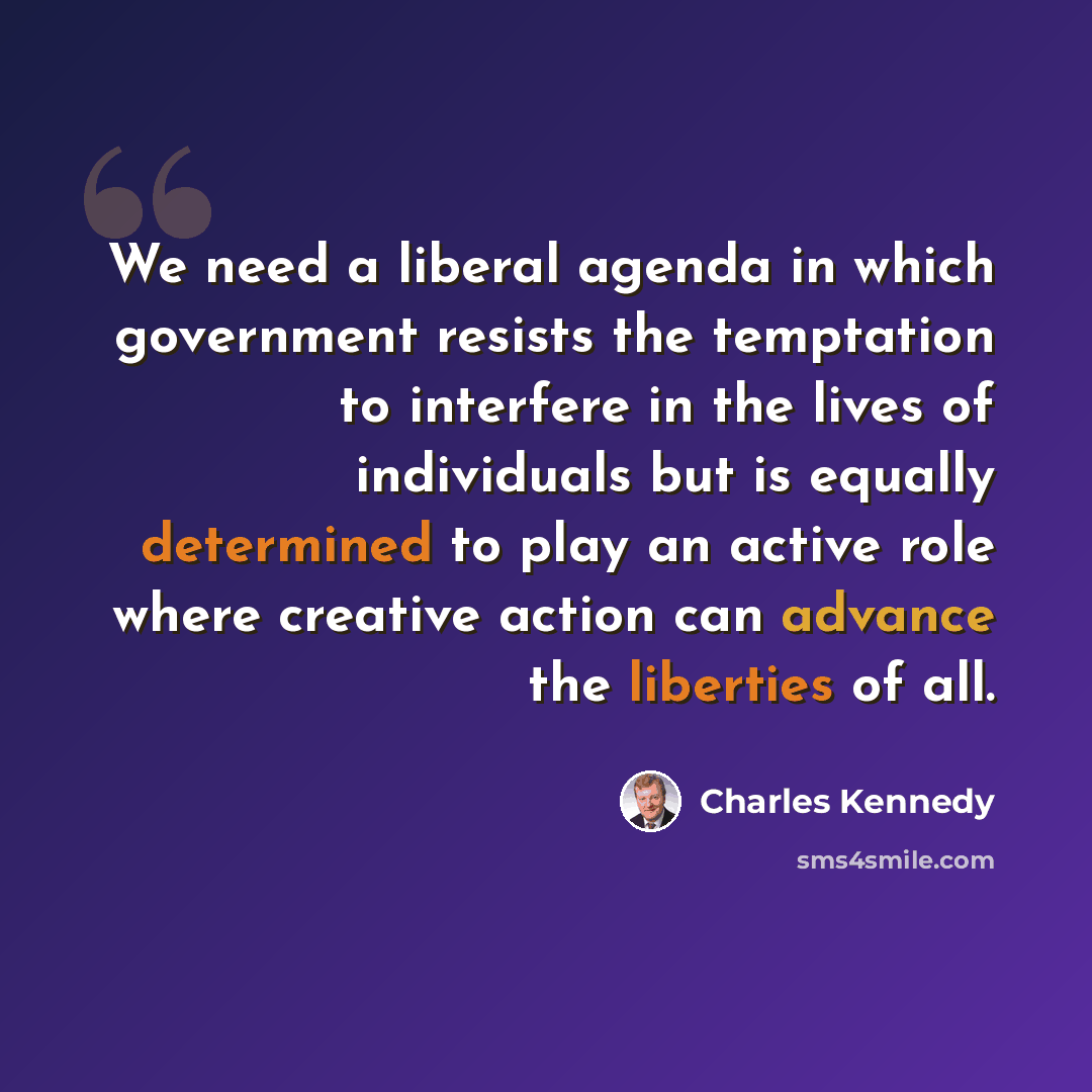 “We need a liberal agenda in which government resists the temptation to interfere in the lives of individuals but is equally determined to play an active role where creative action can advance the liberties of all.” quote by Charles Kennedy