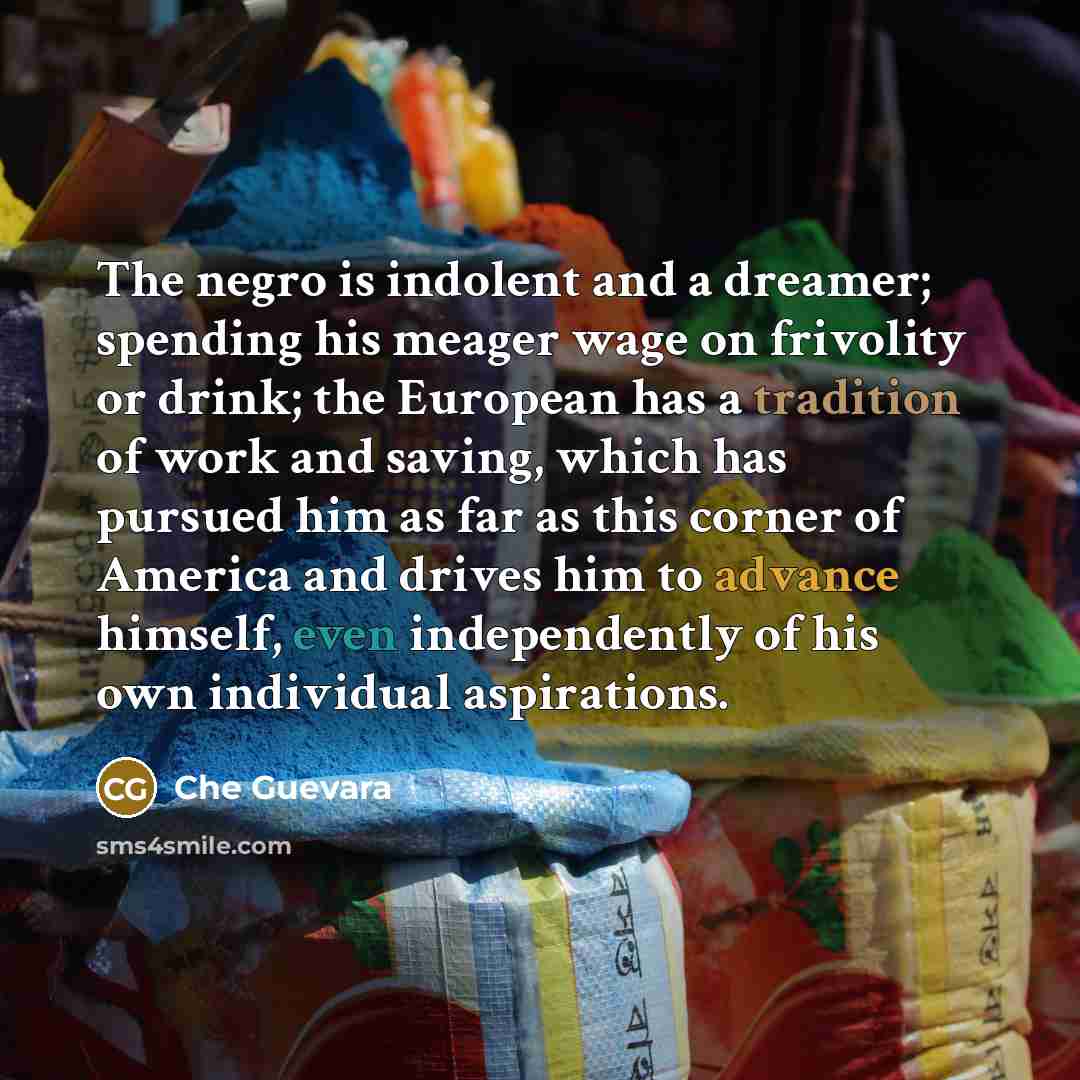“The negro is indolent and a dreamer; spending his meager wage on frivolity or drink; the European has a tradition of work and saving, which has pursued him as far as this corner of America and drives him to advance himself, even independently of his own individual aspirations.” quote by Che Guevara
