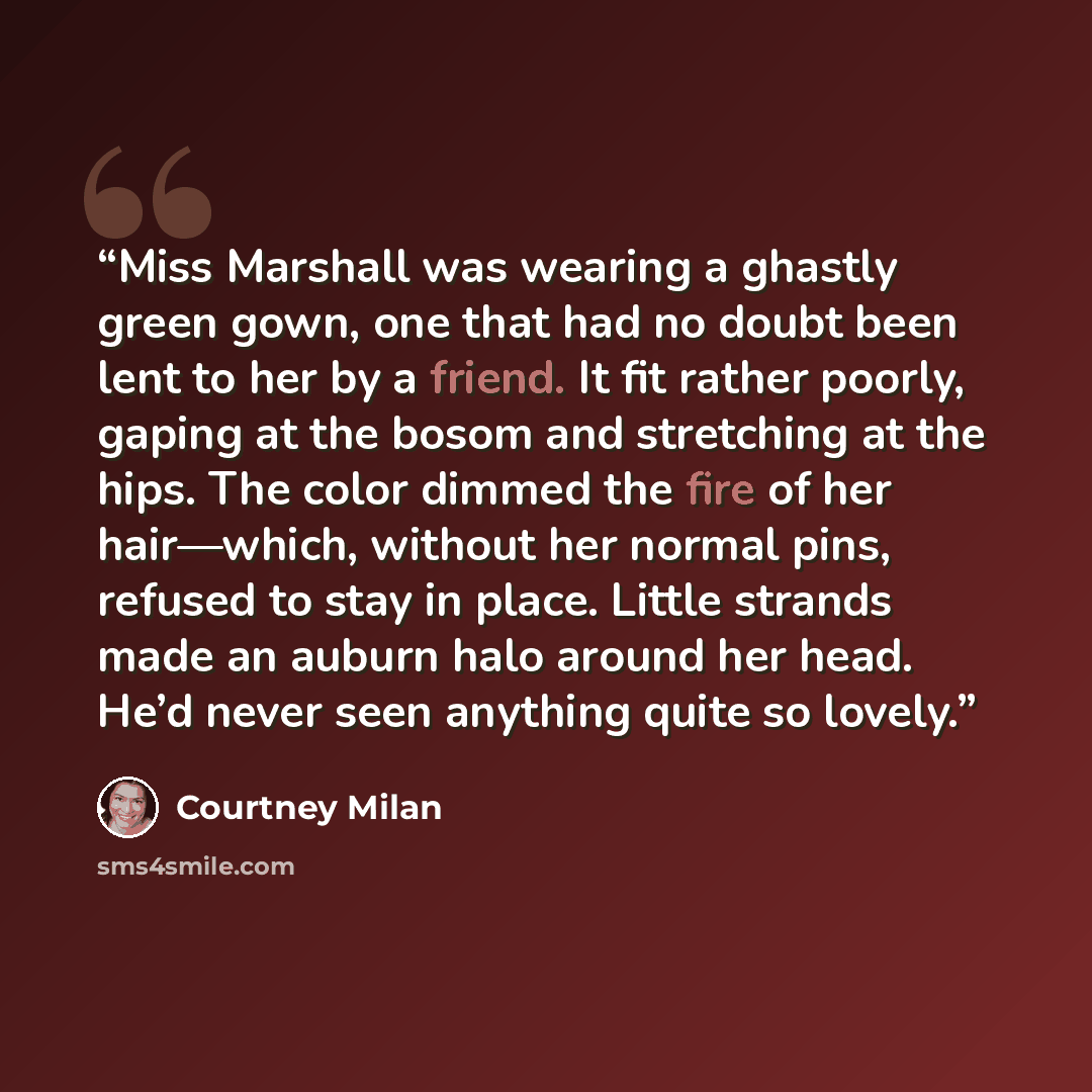 “Miss Marshall was wearing a ghastly green gown, one that had no doubt been lent to her by a friend. It fit rather poorly, gaping at the bosom and stretching at the hips. The color dimmed the fire of her hair—which, without her normal pins, refused to stay in place. Little strands made an auburn…” quote by Courtney Milan