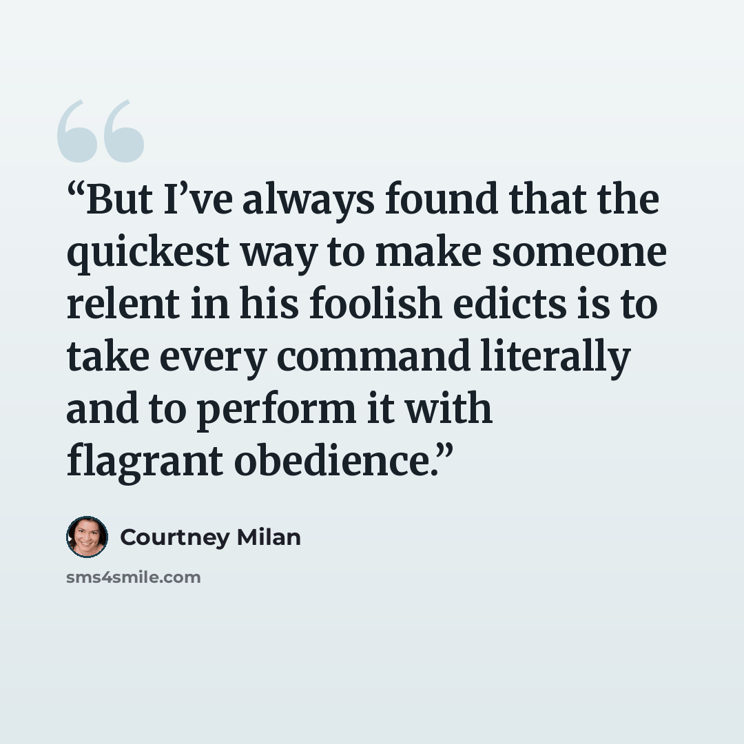 “But I’ve always found that the quickest way to make someone relent in his foolish edicts is to take every command literally and to perform it with flagrant obedience.” quote by Courtney Milan