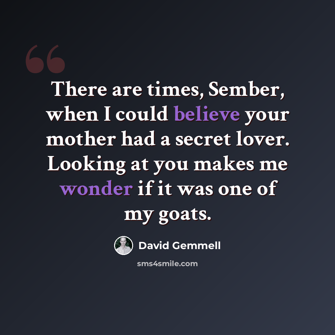“There are times, Sember, when I could believe your mother had a secret lover. Looking at you makes me wonder if it was one of my goats.” quote by David Gemmell
