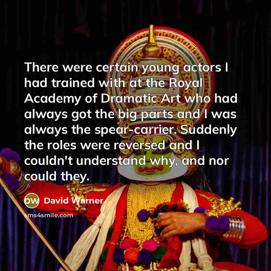“There were certain young actors I had trained with at the Royal Academy of Dramatic Art who had always got the big parts and I was always the spear-carrier. Suddenly the roles were reversed and I couldn't understand why, and nor could they.” quote by David Warner