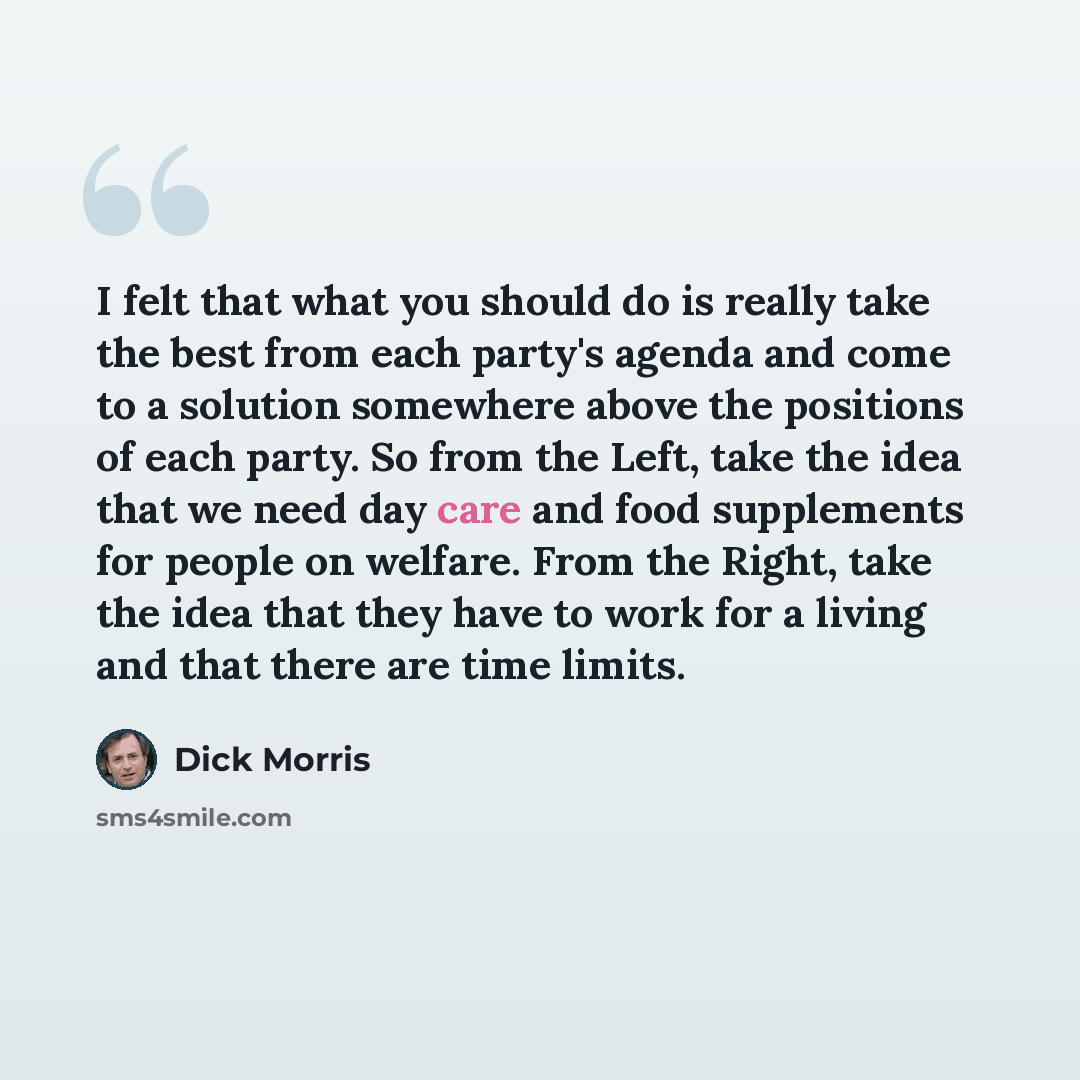 “I felt that what you should do is really take the best from each party's agenda and come to a solution somewhere above the positions of each party. So from the Left, take the idea that we need day care and food supplements for people on welfare. From the Right, take the idea that they have to work…” quote by Dick Morris