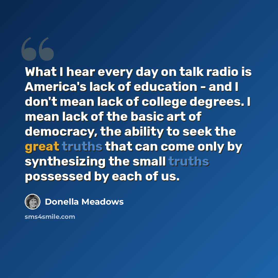 “What I hear every day on talk radio is America's lack of education - and I don't mean lack of college degrees. I mean lack of the basic art of democracy, the ability to seek the great truths that can come only by synthesizing the small truths possessed by each of us.” quote by Donella Meadows