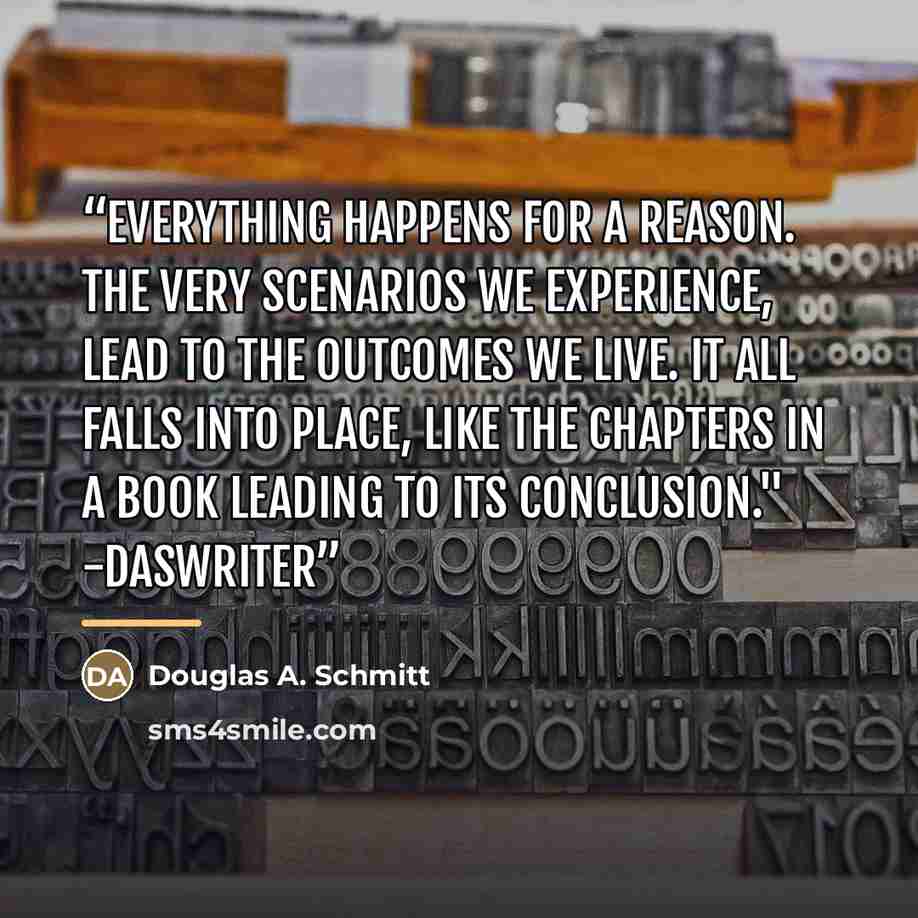“Everything happens for a reason. The very scenarios we experience, lead to the outcomes we live. It all falls into place, like the chapters in a book leading to its conclusion." -DasWriter” quote by Douglas A. Schmitt