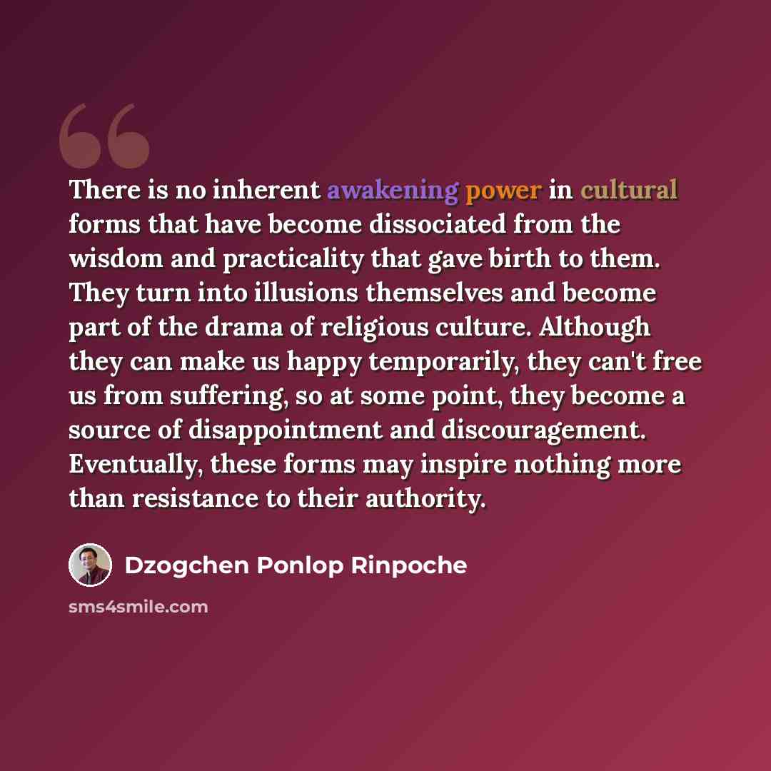 “There is no inherent awakening power in cultural forms that have become dissociated from the wisdom and practicality that gave birth to them. They turn into illusions themselves and become part of the drama of religious culture. Although they can make us happy temporarily, they can't free us from…” quote by Dzogchen Ponlop Rinpoche