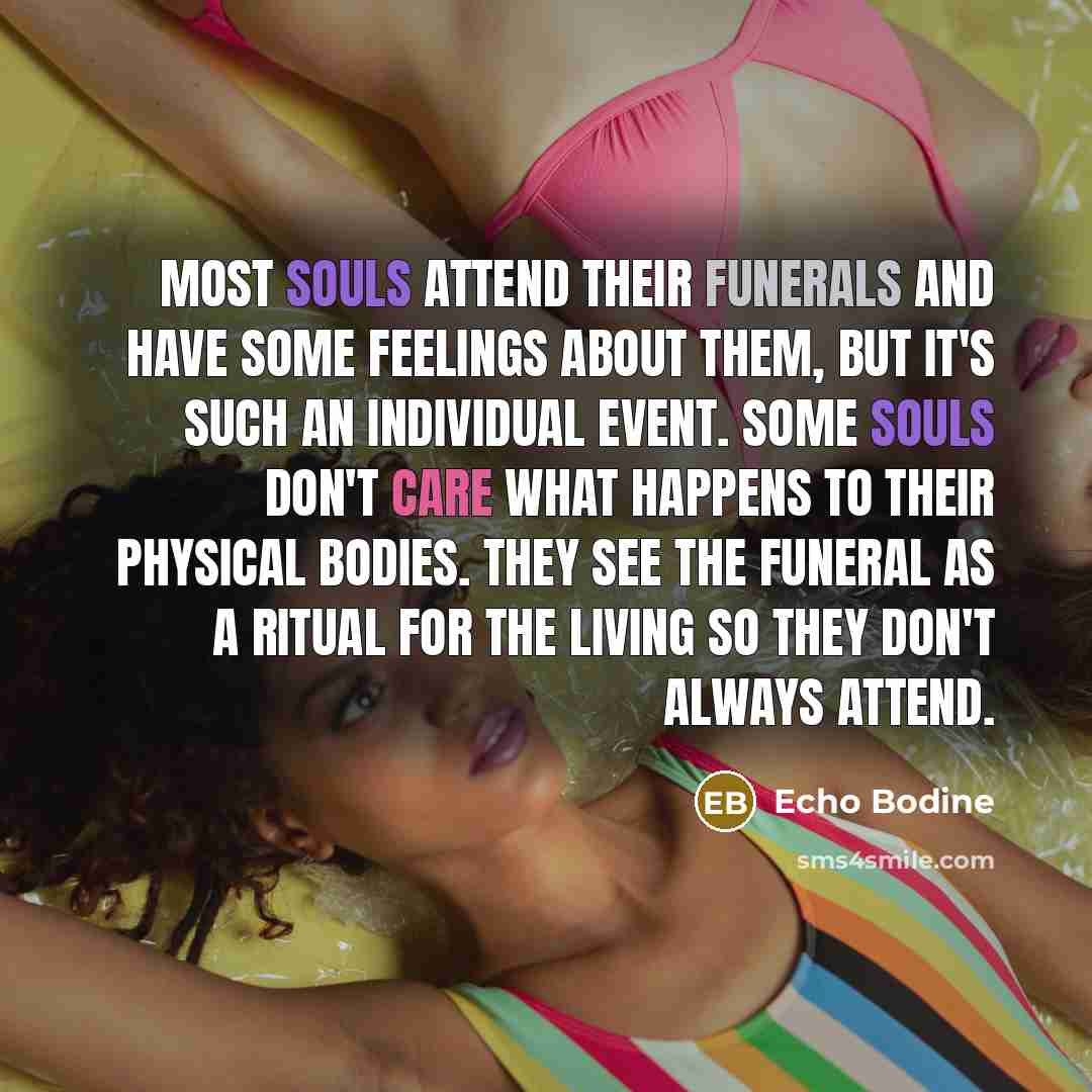 “Most souls attend their funerals and have some feelings about them, but it's such an individual event. Some souls don't care what happens to their physical bodies. They see the funeral as a ritual for the living so they don't always attend.” quote by Echo Bodine
