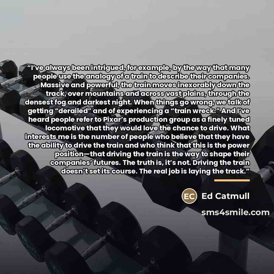 “I’ve always been intrigued, for example, by the way that many people use the analogy of a train to describe their companies. Massive and powerful, the train moves inexorably down the track, over mountains and across vast plains, through the densest fog and darkest night. When things go wrong, we…” quote by Ed Catmull