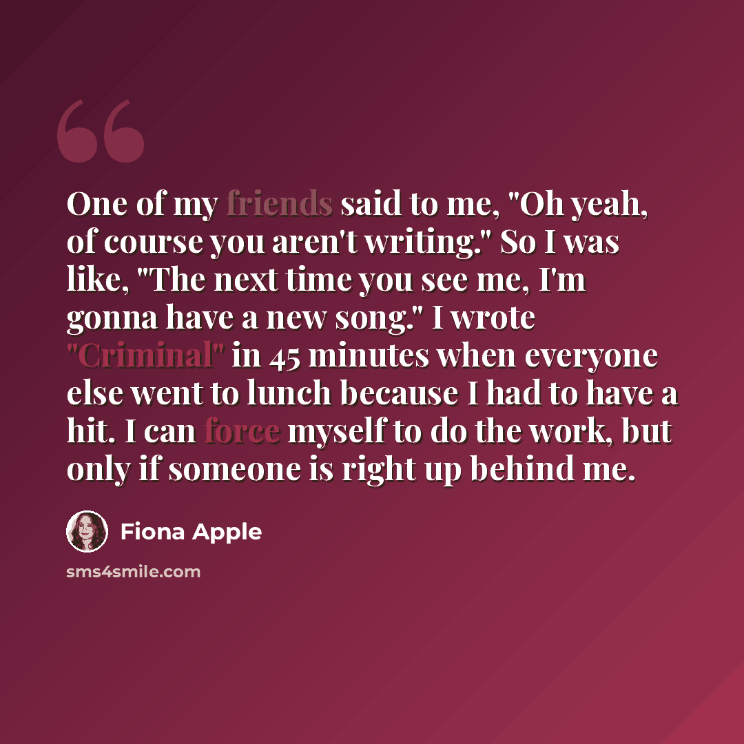“One of my friends said to me, "Oh yeah, of course you aren't writing." So I was like, "The next time you see me, I'm gonna have a new song." I wrote "Criminal" in 45 minutes when everyone else went to lunch because I had to have a hit. I can force myself to do the work, but only if someone is…” quote by Fiona Apple