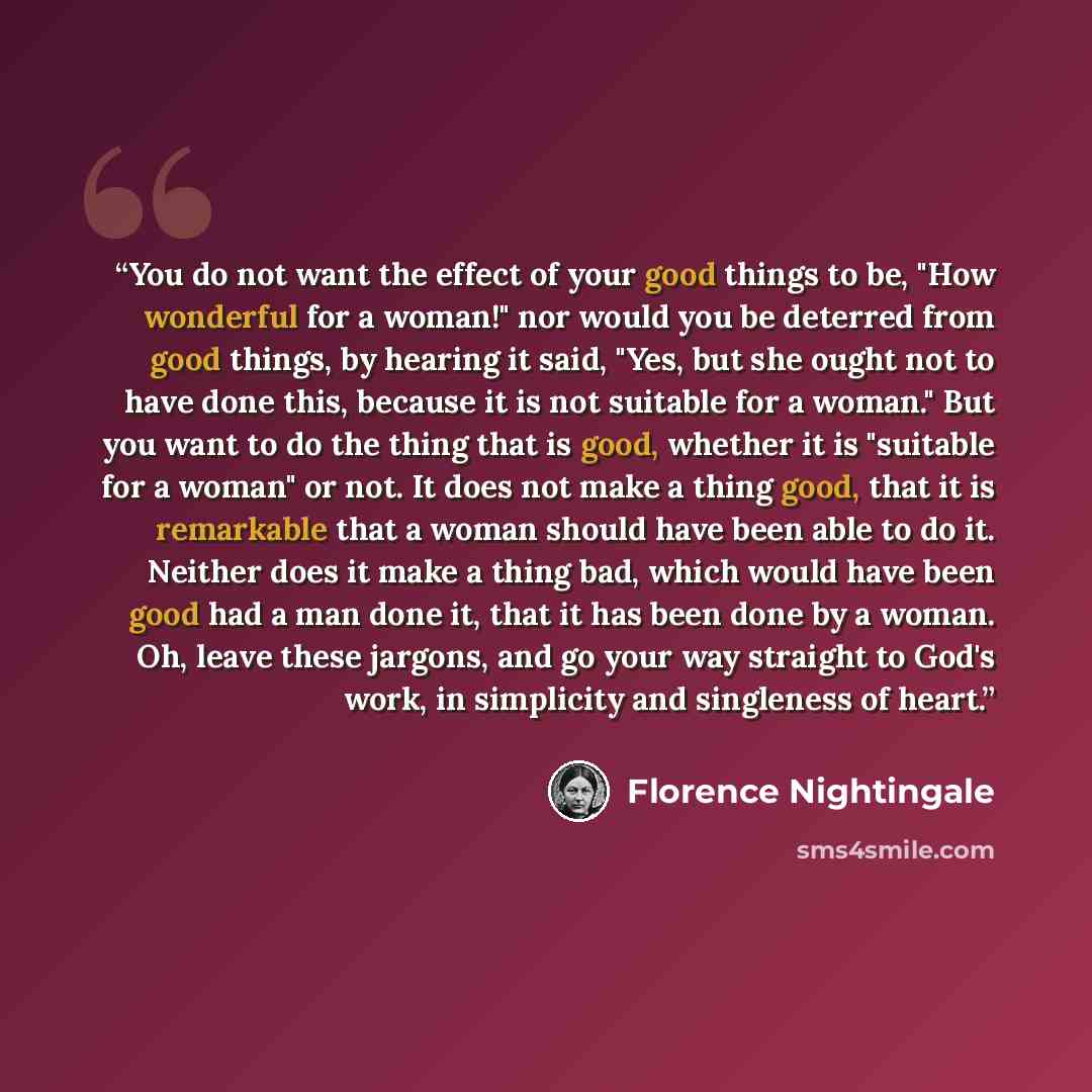 “You do not want the effect of your good things to be, "How wonderful for a woman!" nor would you be deterred from good things, by hearing it said, "Yes, but she ought not to have done this, because it is not suitable for a woman." But you want to do the thing that is good, whether it is "suitable…” quote by Florence Nightingale