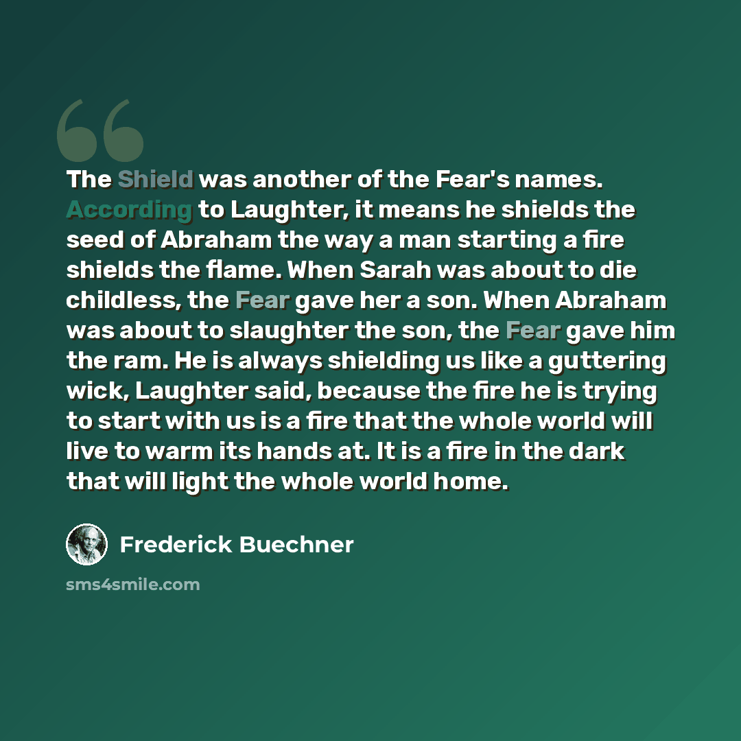 “The Shield was another of the Fear's names. According to Laughter, it means he shields the seed of Abraham the way a man starting a fire shields the flame. When Sarah was about to die childless, the Fear gave her a son. When Abraham was about to slaughter the son, the Fear gave him the ram. He is…” quote by Frederick Buechner