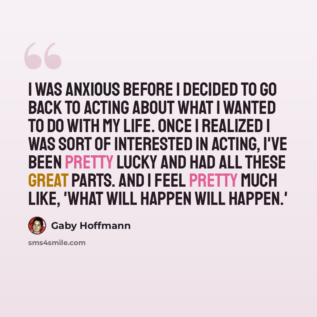 “I was anxious before I decided to go back to acting about what I wanted to do with my life. Once I realized I was sort of interested in acting, I've been pretty lucky and had all these great parts. And I feel pretty much like, 'What will happen will happen.'” quote by Gaby Hoffmann