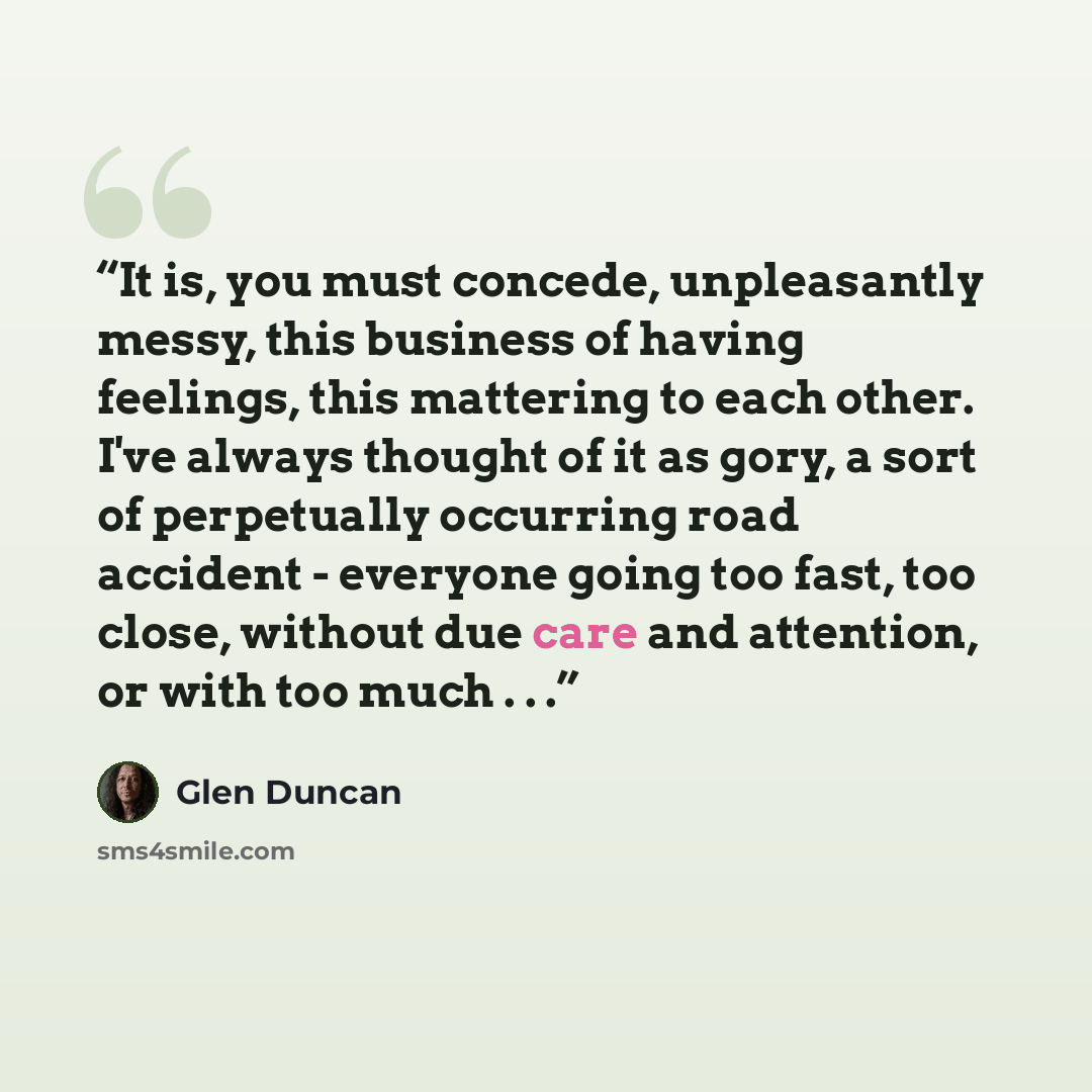 “It is, you must concede, unpleasantly messy, this business of having feelings, this mattering to each other. I've always thought of it as gory, a sort of perpetually occurring road accident - everyone going too fast, too close, without due care and attention, or with too much . . .” quote by Glen Duncan