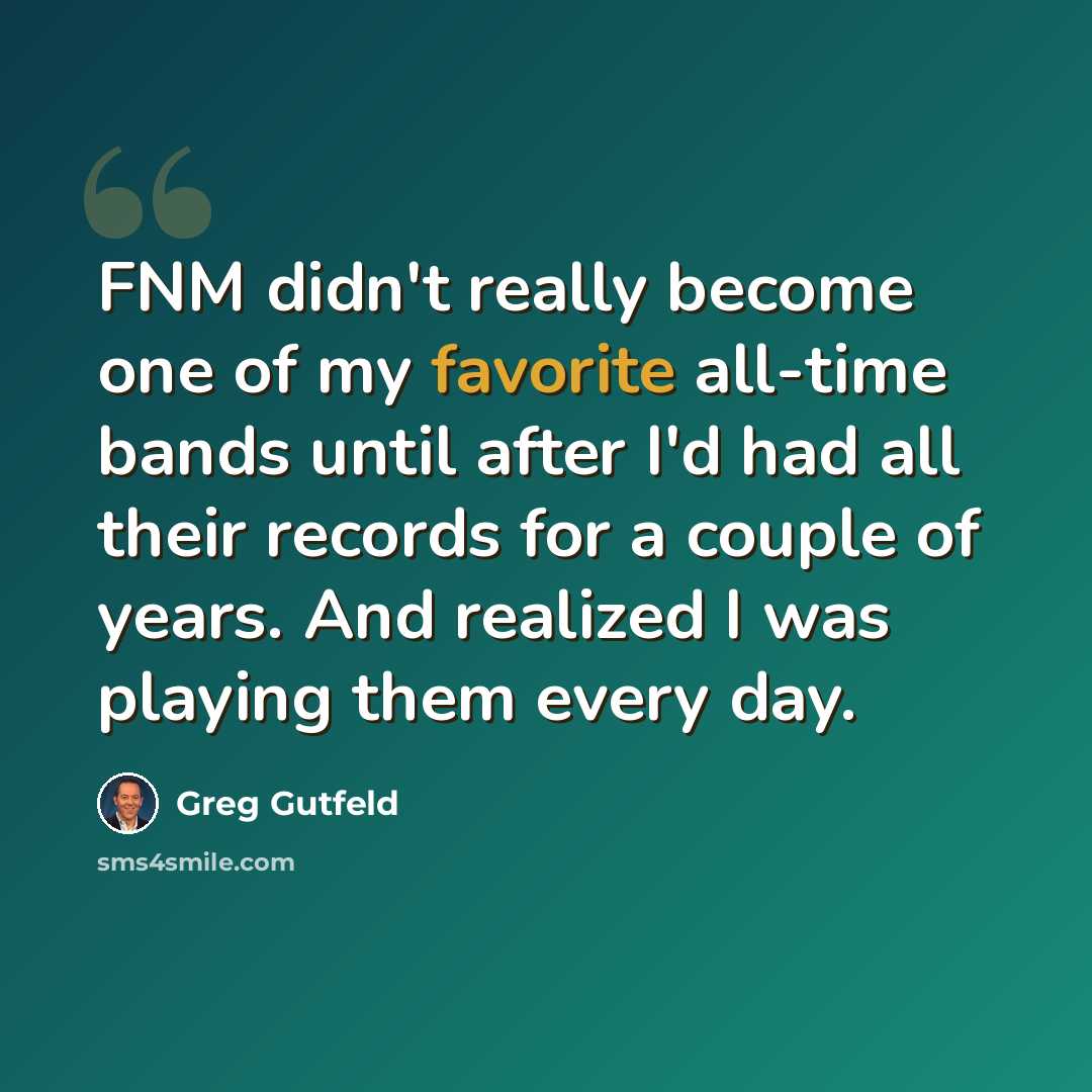 “FNM didn't really become one of my favorite all-time bands until after I'd had all their records for a couple of years. And realized I was playing them every day.” quote by Greg Gutfeld