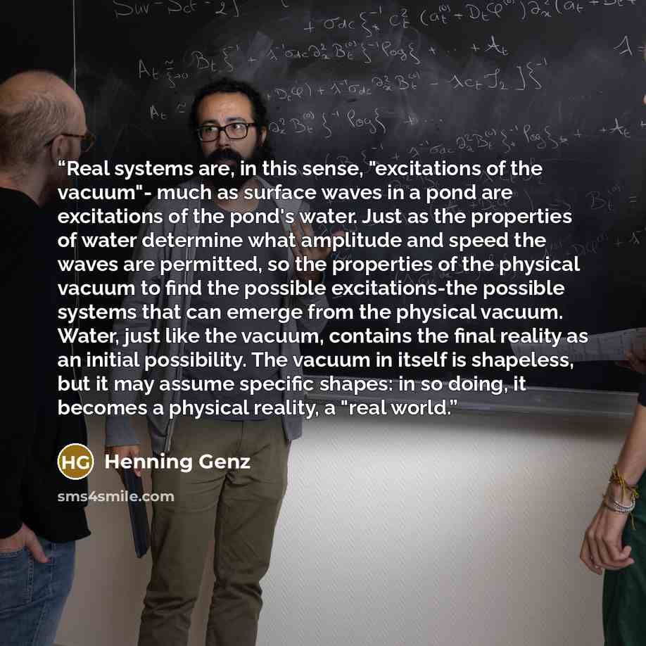 “Real systems are, in this sense, "excitations of the vacuum"- much as surface waves in a pond are excitations of the pond's water. Just as the properties of water determine what amplitude and speed the waves are permitted, so the properties of the physical vacuum to find the possible…” quote by Henning Genz